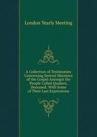 A Collection of Testimonies Concerning Several Ministers of the Gospel Amongst the People Called Quakers, Deceased: With Some of Their Last Expressions