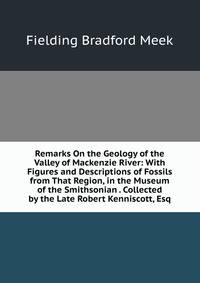 Remarks On the Geology of the Valley of Mackenzie River: With Figures and Descriptions of Fossils from That Region, in the Museum of the Smithsonian . Collected by the Late Robert Kenniscott, Esq