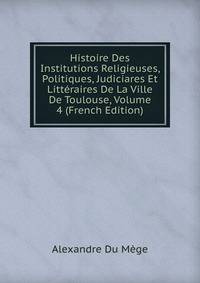 Histoire Des Institutions Religieuses, Politiques, Judiciares Et Litteraires De La Ville De Toulouse, Volume 4 (French Edition)