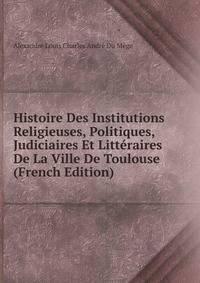 Histoire Des Institutions Religieuses, Politiques, Judiciaires Et Litteraires De La Ville De Toulouse (French Edition)