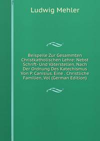 Beispeile Zur Gesammten Christkatholischen Lehre: Nebst Schrift- Und Vaterstellen, Nach Der Ordnung Des Katechismus Von P. Canisius. Eine . Christliche Familien, Vol (German Edition)