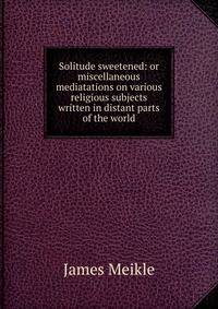 Solitude sweetened: or miscellaneous mediatations on various religious subjects written in distant parts of the world