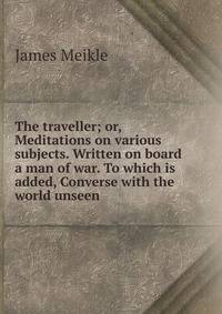 The traveller; or, Meditations on various subjects. Written on board a man of war. To which is added, Converse with the world unseen