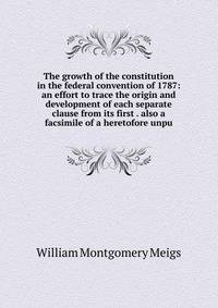 The growth of the constitution in the federal convention of 1787: an effort to trace the origin and development of each separate clause from its first . also a facsimile of a heretofore unpu