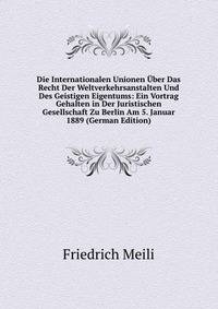 Die Internationalen Unionen Uber Das Recht Der Weltverkehrsanstalten Und Des Geistigen Eigentums: Ein Vortrag Gehalten in Der Juristischen Gesellschaft Zu Berlin Am 5. Januar 1889 (German Edition)