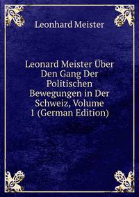 Leonard Meister Uber Den Gang Der Politischen Bewegungen in Der Schweiz, Volume 1 (German Edition)