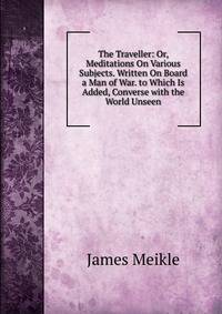The Traveller: Or, Meditations On Various Subjects. Written On Board a Man of War. to Which Is Added, Converse with the World Unseen