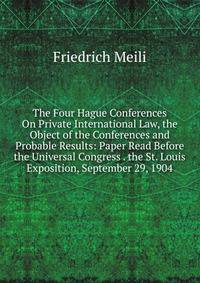 The Four Hague Conferences On Private International Law, the Object of the Conferences and Probable Results: Paper Read Before the Universal Congress . the St. Louis Exposition, September 29, 1904