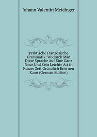 Praktische Franzosische Grammatik: Wodurch Man Diese Sprache Auf Eine Ganz Neue Und Sehr Leichte Art in Kurzer Zeit Grundlich Erlernen Kann (German Edition)