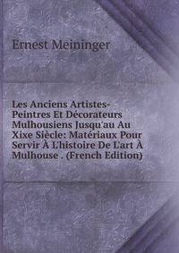 Les Anciens Artistes-Peintres Et D?corateurs Mulhousiens Jusqu'au Au Xixe Si?cle: Mat?riaux Pour Servir ? L'histoire De L'art ? Mulhouse . (French Edition)