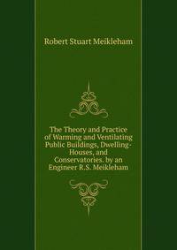 The Theory and Practice of Warming and Ventilating Public Buildings, Dwelling-Houses, and Conservatories. by an Engineer R.S. Meikleham.