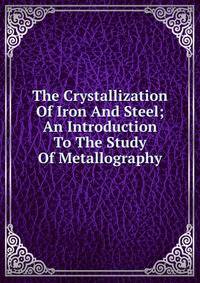 The Crystallization Of Iron And Steel; An Introduction To The Study Of Metallography