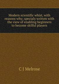 Modern scientific whist, with reasons why; specialy written with the view of enabling beginners to become skilful players