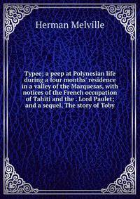 Typee; a peep at Polynesian life during a four months' residence in a valley of the Marquesas, with notices of the French occupation of Tahiti and the . Lord Paulet; and a sequel, The story of Toby