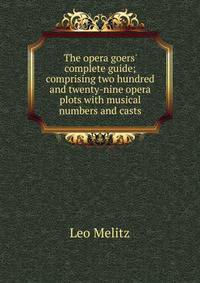 The opera goers' complete guide; comprising two hundred and twenty-nine opera plots with musical numbers and casts