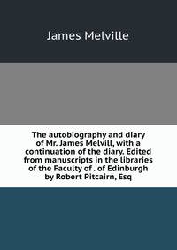 The autobiography and diary of Mr. James Melvill, with a continuation of the diary. Edited from manuscripts in the libraries of the Faculty of . of Edinburgh by Robert Pitcairn, Esq