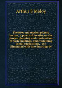 Theatres and motion picture houses; a practical treatise on the proper planning and construction of such buildings, and containing useful suggestions, . etc. Illustrated with line drawings by