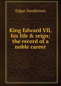 King Edward VII, his life &amp; reign; the record of a noble career