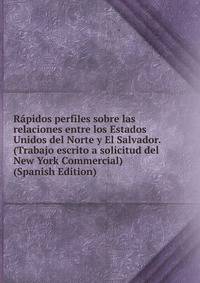 Rapidos perfiles sobre las relaciones entre los Estados Unidos del Norte y El Salvador. (Trabajo escrito a solicitud del New York Commercial) (Spanish Edition)