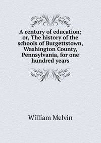 A century of education; or, The history of the schools of Burgettstown, Washington County, Pennsylvania, for one hundred years