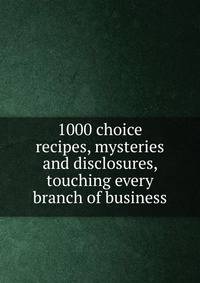1000 choice recipes, mysteries and disclosures, touching every branch of business