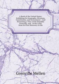 A Book of the United States: Exhibiting Its Geography, Divisions, Constitution, and Government : And Presenting a View of the Republic Generally, and . of the Land, from Its First Discovery to the
