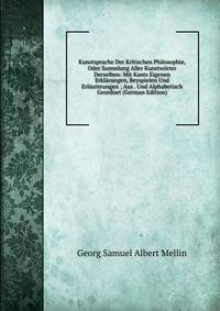 Kunstsprache Der Kritischen Philosophie, Oder Sammlung Aller Kunstworter Derselben: Mit Kants Eigenen Erklarungen, Beyspielen Und Erlauterungen ; Aus . Und Alphabetisch Geordnet (German Edition)