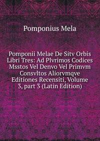 Pomponii Melae De Sitv Orbis Libri Tres: Ad Plvrimos Codices Msstos Vel Denvo Vel Primvm Consvltos Aliorvmqve Editiones Recensiti, Volume 3, part 3 (Latin Edition)