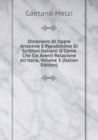 Dizionario Di Opere Anonime E Pseudonime Di Scrittori Italiani: O Come Che Sia Aventi Relazione All'italia, Volume 3 (Italian Edition)