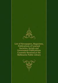 List of Newspapers, Magazines, Publications of Learned Societies, Serials and Government Publications Currently Received at the Melbourne Public Library