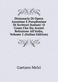 Dizionario Di Opere Anonime E Pseudonime Di Scrittori Italiani: O Come Che Sia Aventi Relazione All'italia, Volume 2 (Italian Edition)