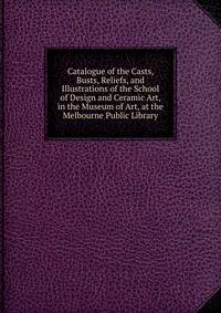 Catalogue of the Casts, Busts, Reliefs, and Illustrations of the School of Design and Ceramic Art, in the Museum of Art, at the Melbourne Public Library