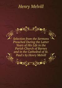 Selection from the Sermons Preached During the Latter Years of His Life in the Parish Church of Barnes and in the Cathedral of St. Paul's by Henry Melvill