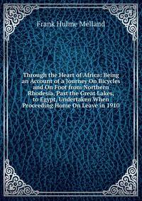 Through the Heart of Africa: Being an Account of a Journey On Bicycles and On Foot from Northern Rhodesia, Past the Great Lakes, to Egypt, Undertaken When Proceeding Home On Leave in 1910