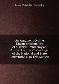An Argument On the Unconstitutionality of Slavery: Embracing an Abstract of the Proceedings of the National and State Conventions On This Subject