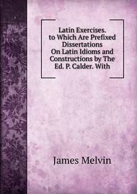 Latin Exercises. to Which Are Prefixed Dissertations On Latin Idioms and Constructions by The Ed. P. Calder. With