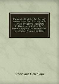 Memorie Storiche Del Culto E Venerazione Dell'Immagine Di Maria Santissima: Venerata in Tivoli Nella Chiesa Di S. Maria Maggiore Dei Francescani Osservanti (Italian Edition)