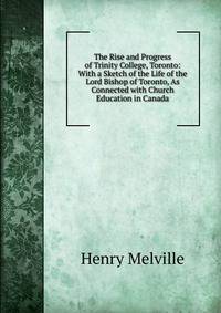 The Rise and Progress of Trinity College, Toronto: With a Sketch of the Life of the Lord Bishop of Toronto, As Connected with Church Education in Canada