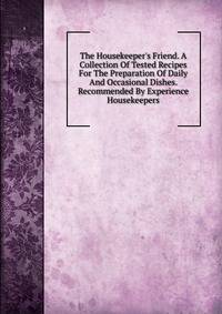 The Housekeeper's Friend. A Collection Of Tested Recipes For The Preparation Of Daily And Occasional Dishes. Recommended By Experience Housekeepers