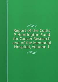 Report of the Collis P. Huntington Fund for Cancer Research and of the Memorial Hospital, Volume 1