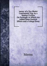 'mems' of a Ten Weeks' Continental Trip, by a Madras Civilian On Furlough. to Which Are Added Some Poetical Efforts and a College Essay
