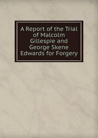 A Report of the Trial of Malcolm Gillespie and George Skene Edwards for Forgery