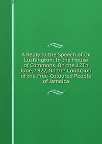 A Reply to the Speech of Dr. Lushington: In the House of Commons, On the 12Th June, 1827, On the Condition of the Free-Coloured People of Jamaica