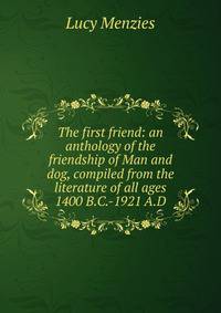 The first friend: an anthology of the friendship of Man and dog, compiled from the literature of all ages 1400 B.C.-1921 A.D.