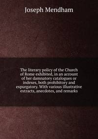 The literary policy of the Church of Rome exhibited, in an account of her damnatory catalogues or indexes, both prohibitory and expurgatory. With various illustrative extracts, anecdotes, and remarks