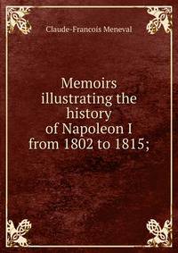 Memoirs illustrating the history of Napoleon I from 1802 to 1815;