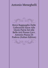 Breve Ragguaglio Delle Collezzioni Sacre Alle Glorie Patrie Ed Alle Belle Arti Presso L'avv. Antonio Piazza Di Padova (Italian Edition)