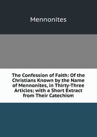 The Confession of Faith: Of the Christians Known by the Name of Mennonites, in Thirty-Three Articles; with a Short Extract from Their Catechism