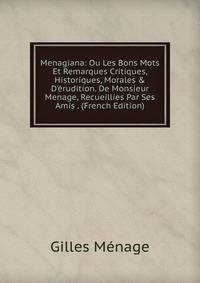 Menagiana: Ou Les Bons Mots Et Remarques Critiques, Historiques, Morales &amp; D'?rudition. De Monsieur Menage, Recueillies Par Ses Amis . (French Edition)