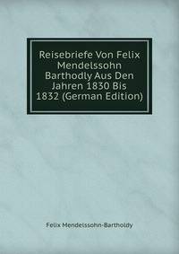 Reisebriefe Von Felix Mendelssohn Barthodly Aus Den Jahren 1830 Bis 1832 (German Edition)